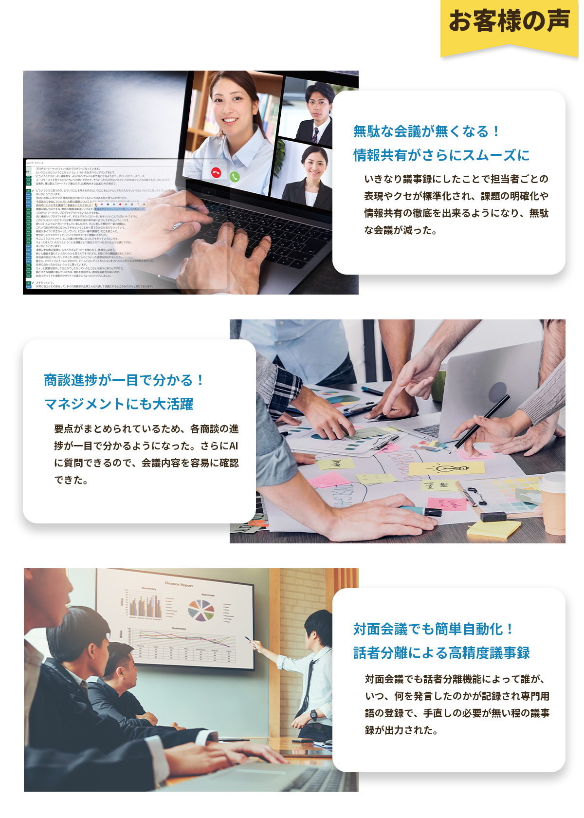 お客様の声無駄な会議が無くなる！情報共有がさらにスムーズにいきなり議事録にしたことで担当者ごとの表現や癖が標準化され、課題の明確化や情報共有の徹底を出来るようになり、無駄な会議が減った。商談進捗が一目で分かる！マネジメントにも大活躍要点がまとめられているため、各商談の進捗が一目で分かるようになった。さらにAIに質問できるので、会議内容を容易に確認できた。対面会議でも簡単自動化！話者分離による高精度議事録対面会議でも話者分離機能によって誰が、いつ、何を発言したのかが記録され専門用語の登録で、手直しの必要がないほどの議事録が出力された。