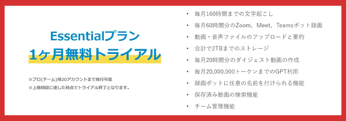 Wssentialプラン1ヶ月無料トライアル※プロ（チーム）用20アカウントまで発行可能※上限時間に達した時点でトライアル終了となります。・毎月160時間までの文字お起こし・毎月60時間分のZoom、Meet、Teamsボット録画・動画・音声ファイルのアップロードと要約・合計で2TBまでのストレージ・毎月20,000,000トークンまでのGPT利用・録画簿ボットに任意の名前を付けられる機能・保存済み動画の検索機能・チーム管理機能